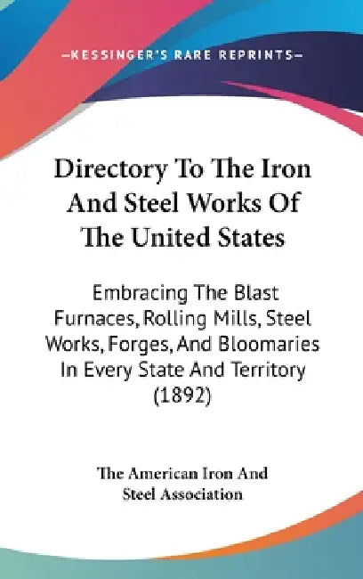 Directory To The Iron And Steel Works Of The United States: Embracing The Blast Furnaces, Rolling Mills, Steel Works, Forges, And Bloomaries In Every by The American Iron and Steel Association
