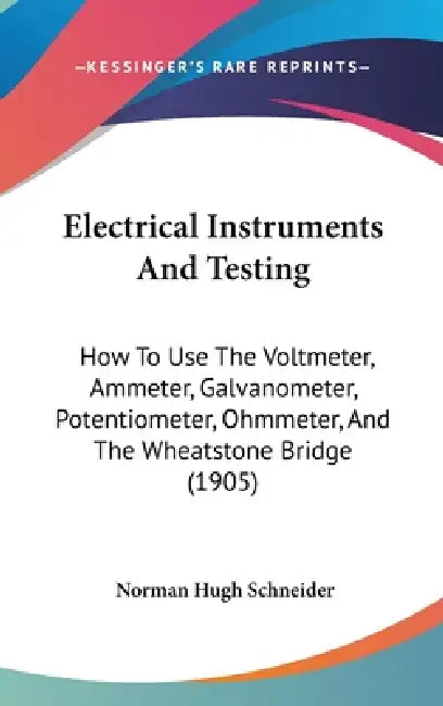 Electrical Instruments And Testing: How To Use The Voltmeter, Ammeter, Galvanometer, Potentiometer, Ohmmeter, And The Wheatstone Bridge (1905) by Norman Hugh Schneider