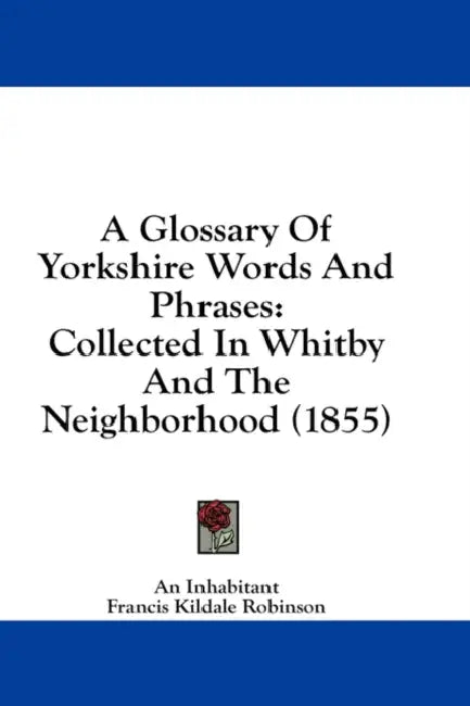 A Glossary Of Yorkshire Words And Phrases: Collected In Whitby And The Neighborhood (1855) by An Inhabitant, Francis Kildale Robinson