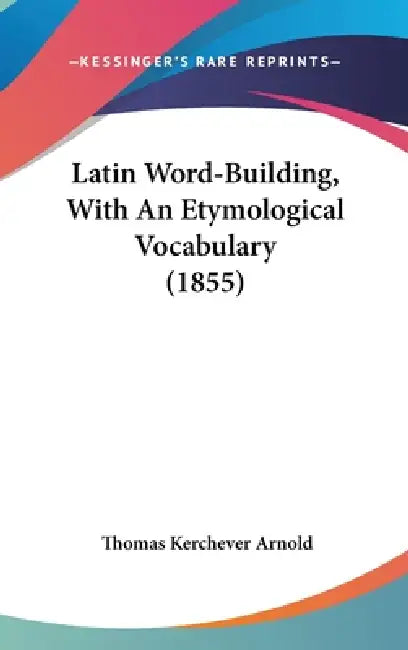 Latin Word-Building, With An Etymological Vocabulary (1855) by Thomas Kerchever Arnold