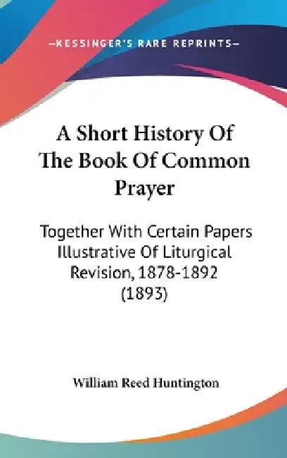 A Short History Of The Book Of Common Prayer: Together With Certain Papers Illustrative Of Liturgical Revision, 1878-1892 (1893) by William Reed Huntington