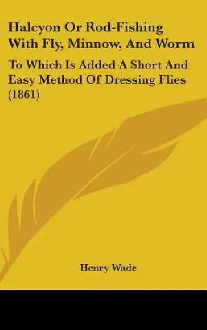 Halcyon Or Rod-Fishing With Fly, Minnow, And Worm: To Which Is Added A Short And Easy Method Of Dressing Flies (1861) by Henry Wade