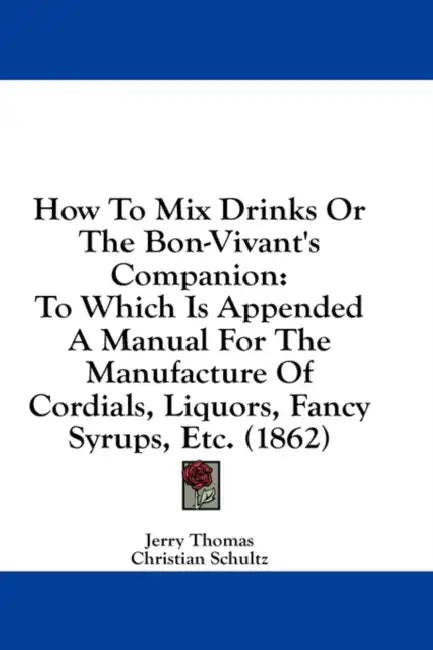 How to Mix Drinks or the Bon-Vivant's Companion: To Which Is Appended a Manual for the Manufacture of Cordials, Liquors, Fancy Syrups, Etc. (1862) by Jerry Thomas, Christian Schultz