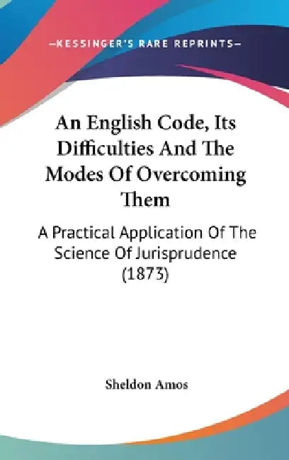 An English Code, Its Difficulties And The Modes Of Overcoming Them: A Practical Application Of The Science Of Jurisprudence (1873) by Sheldon Amos