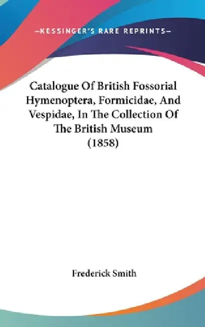 Catalogue Of British Fossorial Hymenoptera, Formicidae, And Vespidae, In The Collection Of The British Museum (1858) by Frederick Smith