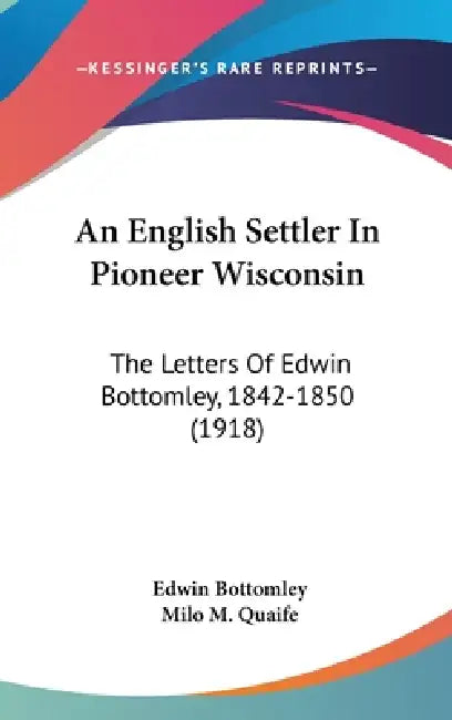 An English Settler In Pioneer Wisconsin: The Letters Of Edwin Bottomley, 1842-1850 (1918) by Edwin Bottomley, Milo M. Quaife