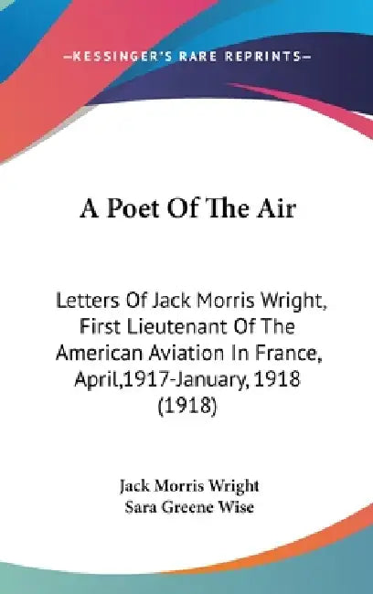 A Poet Of The Air: Letters Of Jack Morris Wright, First Lieutenant Of The American Aviation In France, April,1917-January, 1918 (1918) by Jack Morris Wright, Sara Greene Wise