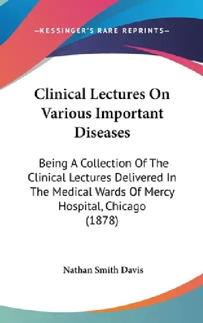 Clinical Lectures On Various Important Diseases: Being A Collection Of The Clinical Lectures Delivered In The Medical Wards Of Mercy Hospital, Chicago by Nathan Smith Davis