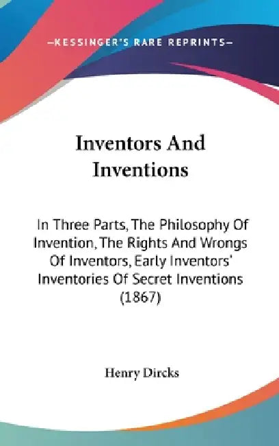 Inventors And Inventions: In Three Parts, The Philosophy Of Invention, The Rights And Wrongs Of Inventors, Early Inventors' Inventories Of Secre by Henry Dircks