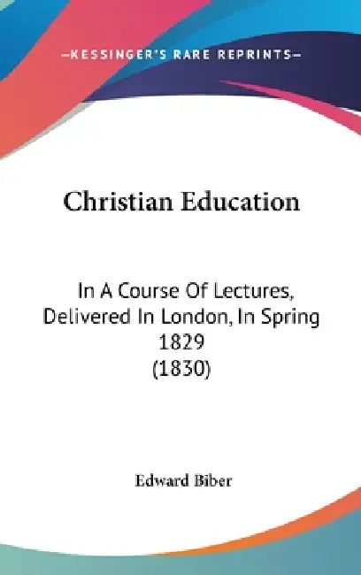 Christian Education: In A Course Of Lectures, Delivered In London, In Spring 1829 (1830) by Edward Biber