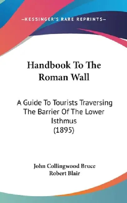 Handbook To The Roman Wall: A Guide To Tourists Traversing The Barrier Of The Lower Isthmus (1895) by John Collingwood Bruce, Robert Blair