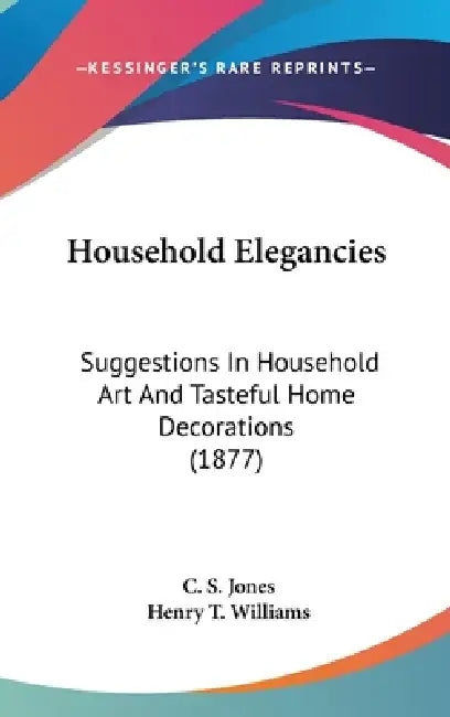 Household Elegancies: Suggestions In Household Art And Tasteful Home Decorations (1877) by C. S. Jones, Henry T. Williams