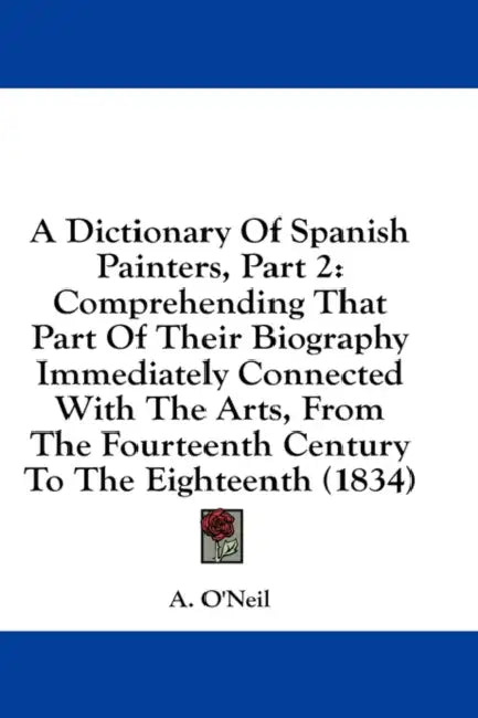 A Dictionary Of Spanish Painters, Part 2: Comprehending That Part Of Their Biography Immediately Connected With The Arts, From The Fourteenth Century by A. O'Neil