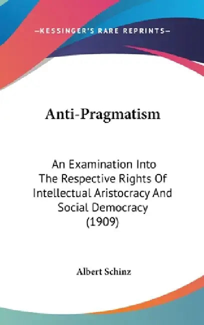 Anti-Pragmatism: An Examination Into The Respective Rights Of Intellectual Aristocracy And Social Democracy (1909) by Albert Schinz