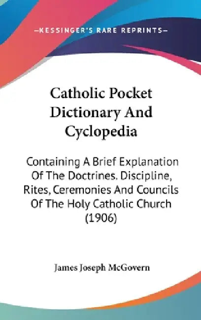 Catholic Pocket Dictionary And Cyclopedia: Containing A Brief Explanation Of The Doctrines. Discipline, Rites, Ceremonies And Councils Of The Holy Cat by James Joseph McGovern
