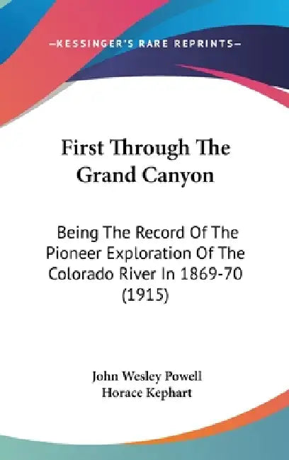 First Through The Grand Canyon: Being The Record Of The Pioneer Exploration Of The Colorado River In 1869-70 (1915) by John Wesley Powell, Horace Kephart
