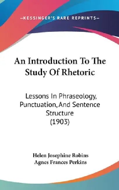 An Introduction To The Study Of Rhetoric: Lessons In Phraseology, Punctuation, And Sentence Structure (1903) by Helen Josephine Robins, Agnes Frances Perkins