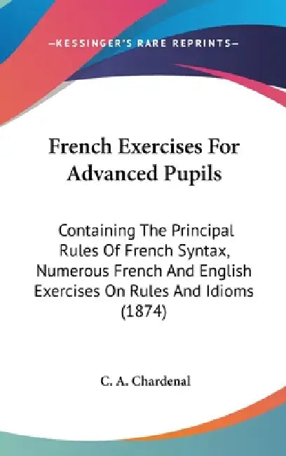 French Exercises For Advanced Pupils: Containing The Principal Rules Of French Syntax, Numerous French And English Exercises On Rules And Idioms (1874 by C. A. Chardenal