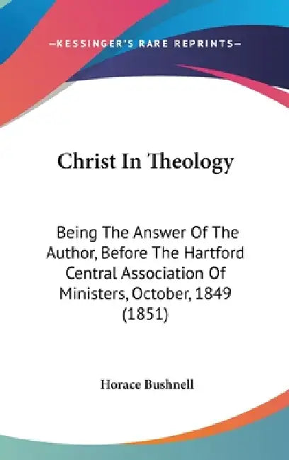 Christ In Theology: Being The Answer Of The Author, Before The Hartford Central Association Of Ministers, October, 1849 (1851) by Horace Bushnell