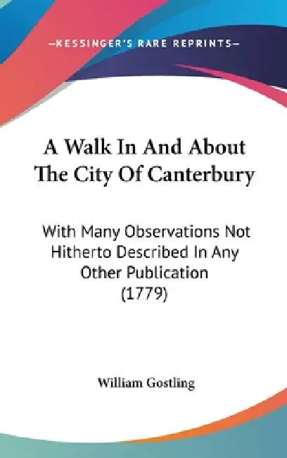 A Walk In And About The City Of Canterbury: With Many Observations Not Hitherto Described In Any Other Publication (1779) by William Gostling