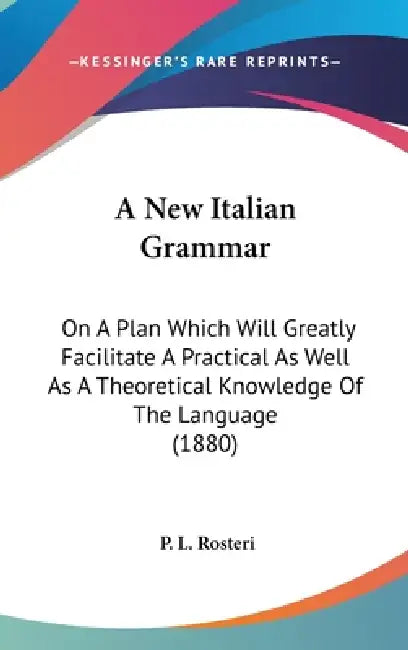 A New Italian Grammar: On A Plan Which Will Greatly Facilitate A Practical As Well As A Theoretical Knowledge Of The Language (1880) by P. L. Rosteri