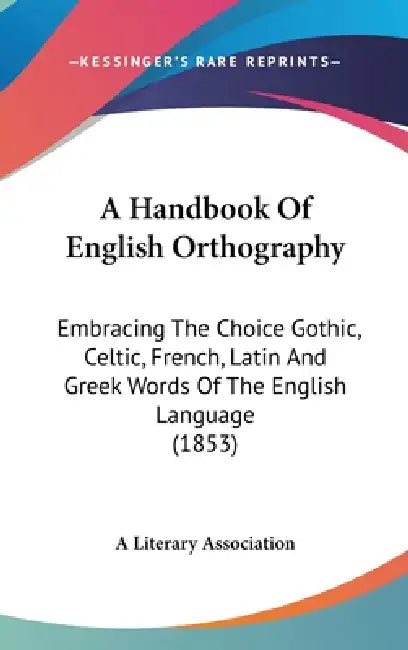 A Handbook Of English Orthography: Embracing The Choice Gothic, Celtic, French, Latin And Greek Words Of The English Language (1853) by A. Literary Association