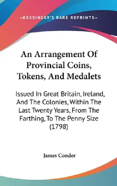 An Arrangement Of Provincial Coins, Tokens, And Medalets: Issued In Great Britain, Ireland, And The Colonies, Within The Last Twenty Years, From The F by James Conder