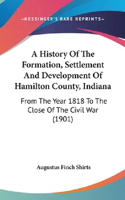 A History Of The Formation, Settlement And Development Of Hamilton County, Indiana: From The Year 1818 To The Close Of The Civil War (1901) by Augustus Finch Shirts