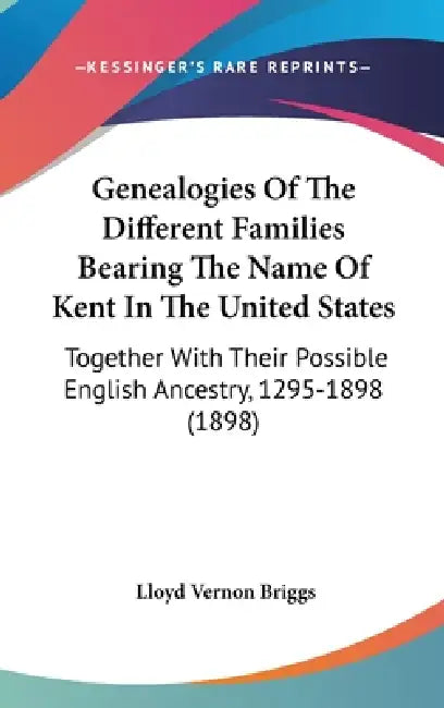 Genealogies Of The Different Families Bearing The Name Of Kent In The United States: Together With Their Possible English Ancestry, 1295-1898 (1898) by Lloyd Vernon Briggs