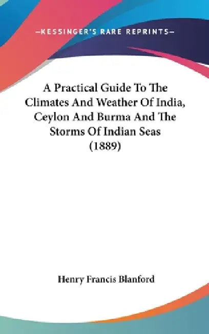 A Practical Guide To The Climates And Weather Of India, Ceylon And Burma And The Storms Of Indian Seas (1889) by Henry Francis Blanford