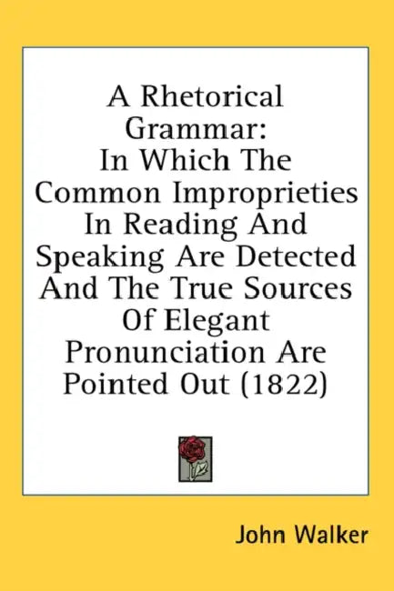 A Rhetorical Grammar: In Which The Common Improprieties In Reading And Speaking Are Detected And The True Sources Of Elegant Pronunciation A by John Walker