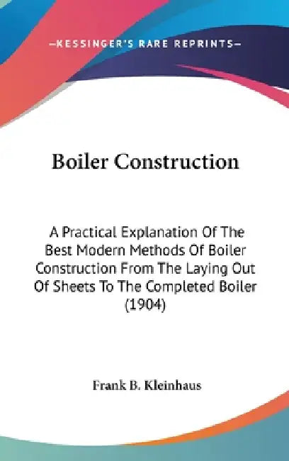 Boiler Construction: A Practical Explanation Of The Best Modern Methods Of Boiler Construction From The Laying Out Of Sheets To The Complet by Frank B. Kleinhaus