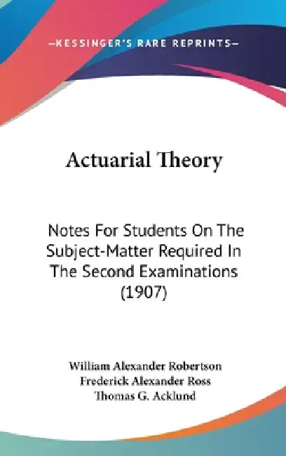 Actuarial Theory: Notes For Students On The Subject-Matter Required In The Second Examinations (1907) by William Alexander Robertson, Frederick Alexander Ross, Thomas G. Acklund