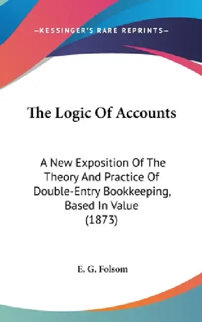 The Logic Of Accounts: A New Exposition Of The Theory And Practice Of Double-Entry Bookkeeping, Based In Value (1873) by E. G. Folsom