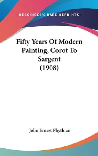 Fifty Years Of Modern Painting, Corot To Sargent (1908) by John Ernest Phythian