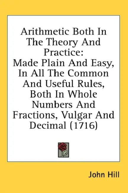 Arithmetic Both In The Theory And Practice: Made Plain And Easy, In All The Common And Useful Rules, Both In Whole Numbers And Fractions, Vulgar And D by John Hill