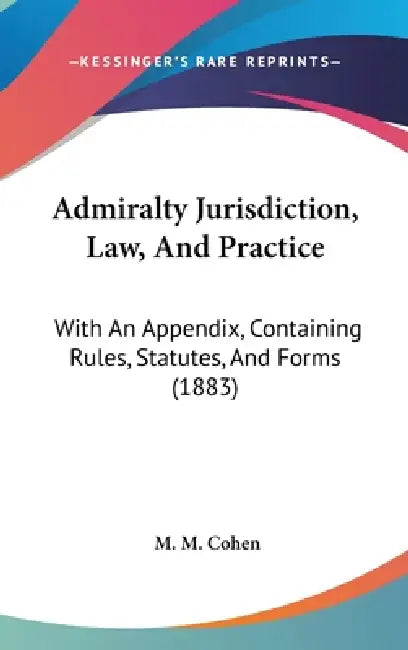 Admiralty Jurisdiction, Law, And Practice: With An Appendix, Containing Rules, Statutes, And Forms (1883) by M. M. Cohen