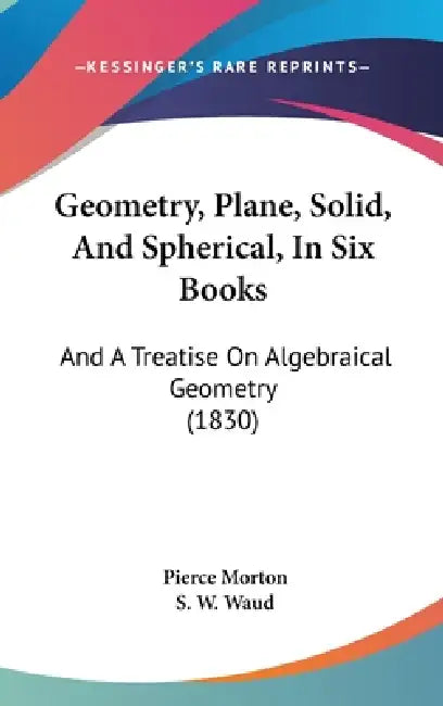 Geometry, Plane, Solid, And Spherical, In Six Books: And A Treatise On Algebraical Geometry (1830) by Pierce Morton, S. W. Waud