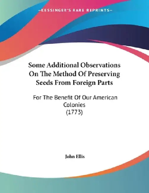 Some Additional Observations On The Method Of Preserving Seeds From Foreign Parts: For The Benefit Of Our American Colonies (1773) by John Ellis