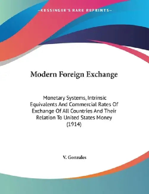 Modern Foreign Exchange: Monetary Systems, Intrinsic Equivalents And Commercial Rates Of Exchange Of All Countries And Their Relation To United States by V. Gonzales