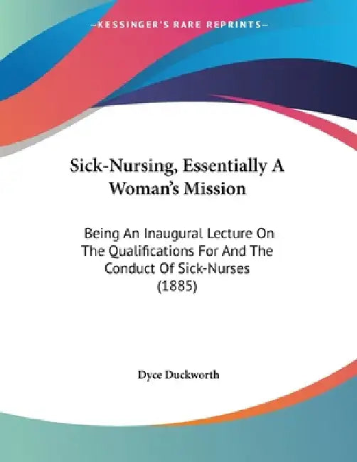 Sick-Nursing, Essentially A Woman's Mission: Being An Inaugural Lecture On The Qualifications For And The Conduct Of Sick-Nurses (1885) by Dyce Duckworth
