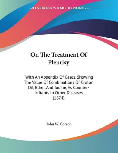 On The Treatment Of Pleurisy: With An Appendix Of Cases, Showing The Value Of Combinations Of Croton Oil, Ether, And Iodine, As Counter-Irritants In O by John W. Corson