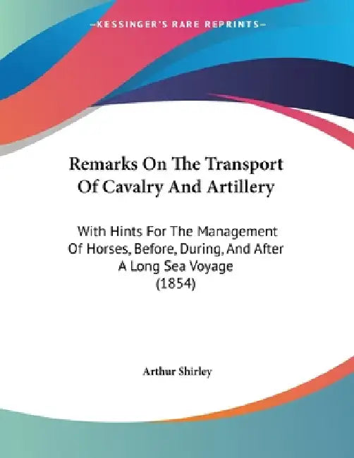 Remarks On The Transport Of Cavalry And Artillery: With Hints For The Management Of Horses, Before, During, And After A Long Sea Voyage (1854) by Arthur Shirley