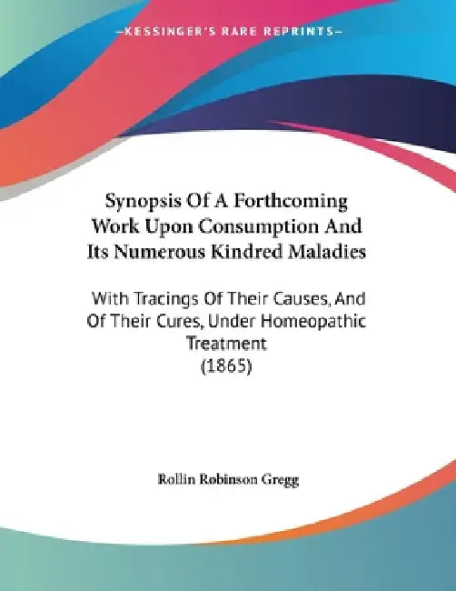 Synopsis Of A Forthcoming Work Upon Consumption And Its Numerous Kindred Maladies: With Tracings Of Their Causes, And Of Their Cures, Under Homeopathi by Rollin Robinson Gregg