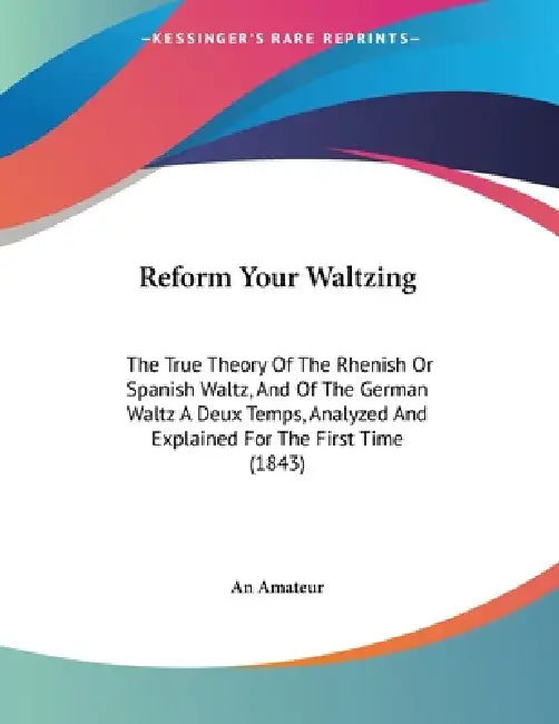 Reform Your Waltzing: The True Theory Of The Rhenish Or Spanish Waltz, And Of The German Waltz A Deux Temps, Analyzed And Explained For The First Time by An Amateur
