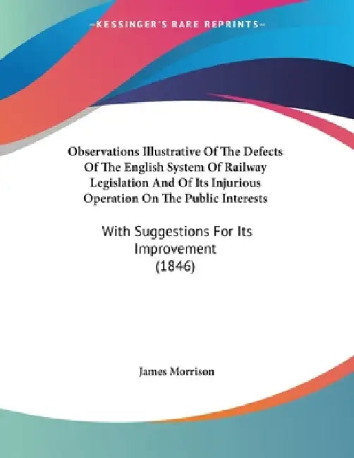 Observations Illustrative Of The Defects Of The English System Of Railway Legislation And Of Its Injurious Operation On The Public Interests: With Sug by James Morrison