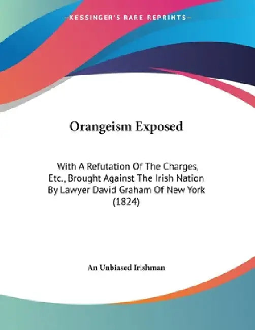 Orangeism Exposed: With A Refutation Of The Charges, Etc., Brought Against The Irish Nation By Lawyer David Graham Of New York (1824) by An Unbiased Irishman