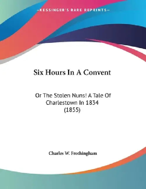 Six Hours In A Convent: Or The Stolen Nuns! A Tale Of Charlestown In 1834 (1855) by Charles W. Frothingham