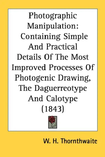 Photographic Manipulation: Containing Simple And Practical Details Of The Most Improved Processes Of Photogenic Drawing, The Daguerreotype And Ca by W. H. Thornthwaite
