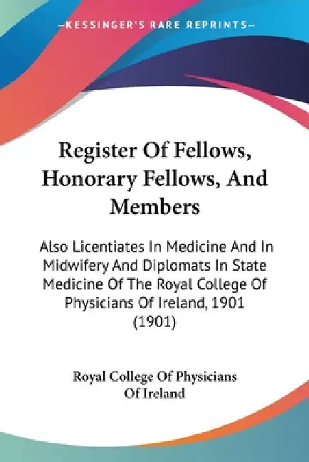 Register Of Fellows, Honorary Fellows, And Members: Also Licentiates In Medicine And In Midwifery And Diplomats In State Medicine Of The Royal College by Royal College of Physicians of Ireland
